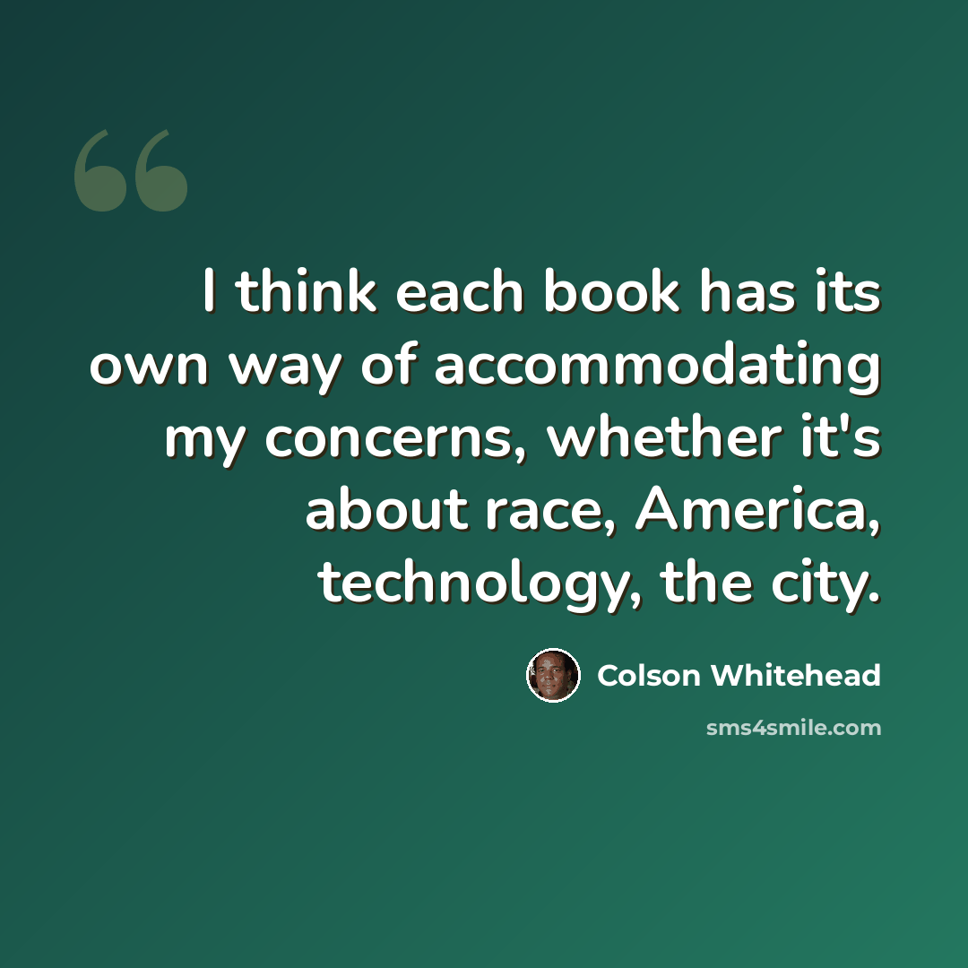 “I think each book has its own way of accommodating my concerns, whether it's about race, America, technology, the city.” quote by Colson Whitehead