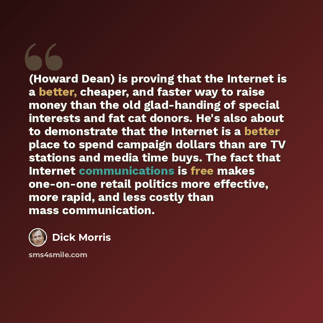 “(Howard Dean) is proving that the Internet is a better, cheaper, and faster way to raise money than the old glad-handing of special interests and fat cat donors. He's also about to demonstrate that the Internet is a better place to spend campaign dollars than are TV stations and media time buys…” quote by Dick Morris