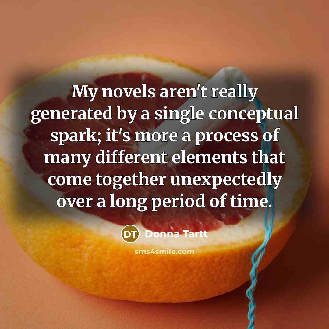 “My novels aren't really generated by a single conceptual spark; it's more a process of many different elements that come together unexpectedly over a long period of time.” quote by Donna Tartt