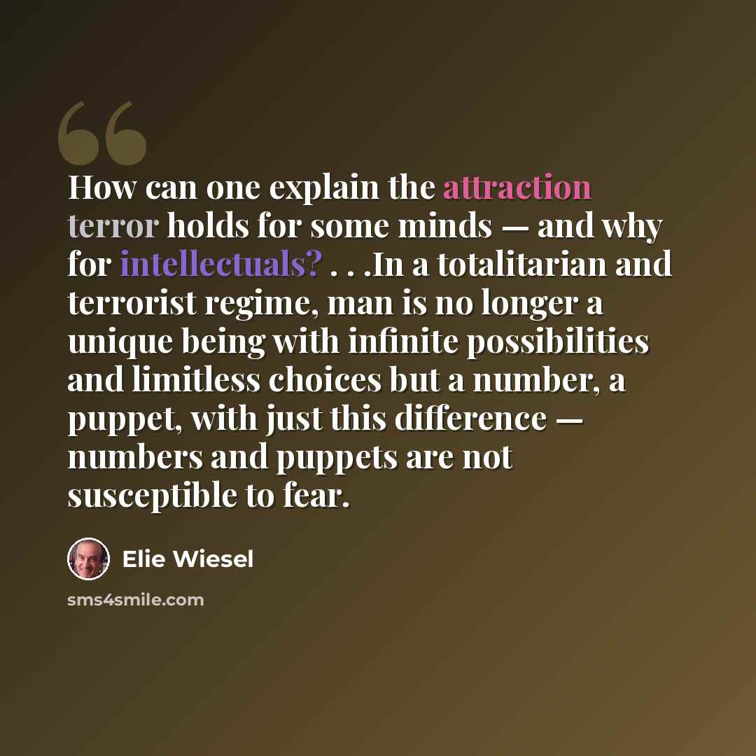 “How can one explain the attraction terror holds for some minds — and why for intellectuals? . . .In a totalitarian and terrorist regime, man is no longer a unique being with infinite possibilities and limitless choices but a number, a puppet, with just this difference — numbers and puppets are not…” quote by Elie Wiesel