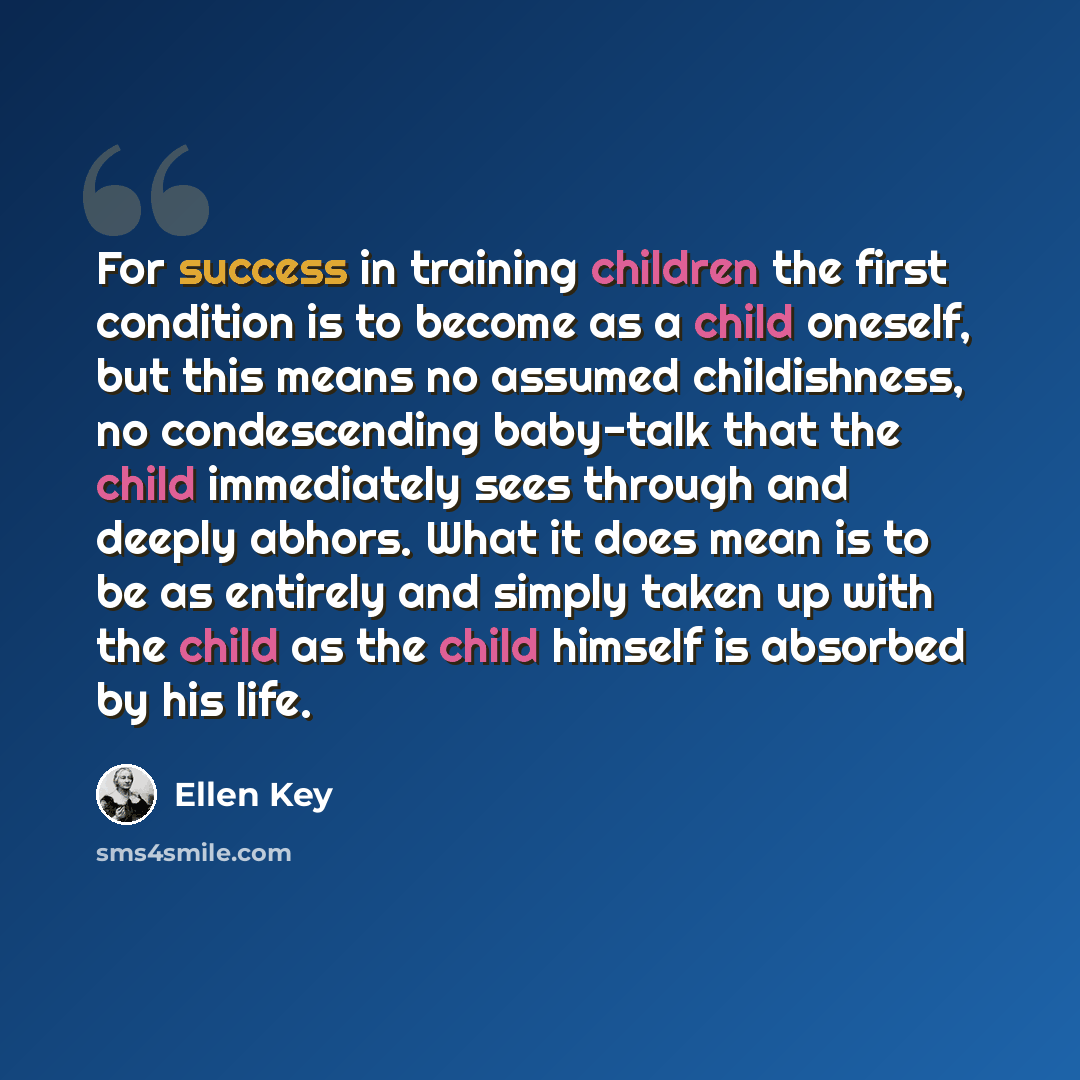 “For success in training children the first condition is to become as a child oneself, but this means no assumed childishness, no condescending baby-talk that the child immediately sees through and deeply abhors. What it does mean is to be as entirely and simply taken up with the child as the child…” quote by Ellen Key