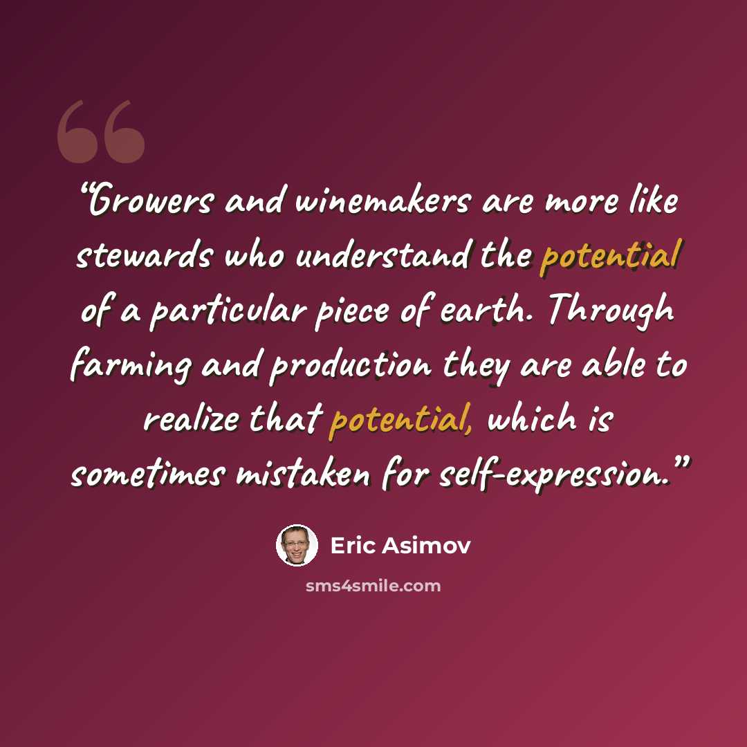 “Growers and winemakers are more like stewards who understand the potential of a particular piece of earth. Through farming and production they are able to realize that potential, which is sometimes mistaken for self-expression.” quote by Eric Asimov