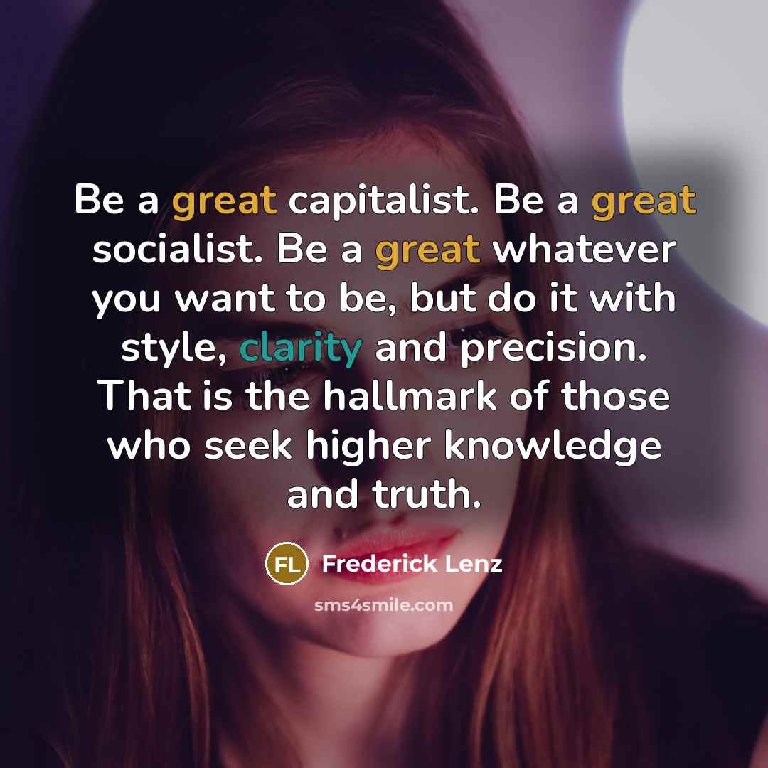 “Be a great capitalist. Be a great socialist. Be a great whatever you want to be, but do it with style, clarity and precision. That is the hallmark of those who seek higher knowledge and truth.” quote by Frederick Lenz