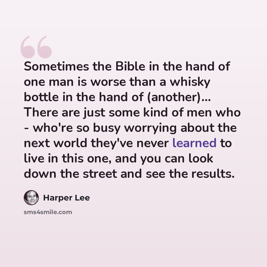“Sometimes the Bible in the hand of one man is worse than a whisky bottle in the hand of (another)... There are just some kind of men who - who're so busy worrying about the next world they've never learned to live in this one, and you can look down the street and see the results.” quote by Harper Lee
