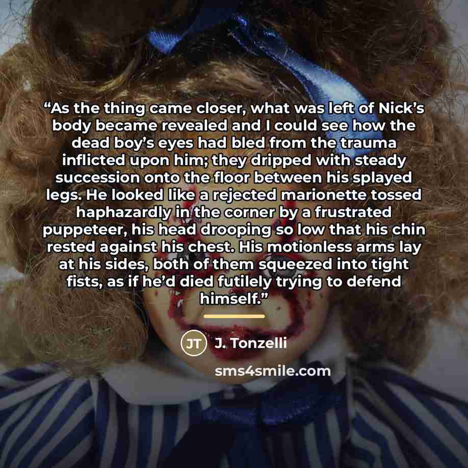 “As the thing came closer, what was left of Nick’s body became revealed and I could see how the dead boy’s eyes had bled from the trauma inflicted upon him; they dripped with steady succession onto the floor between his splayed legs. He looked like a rejected marionette tossed haphazardly in the…” quote by J. Tonzelli