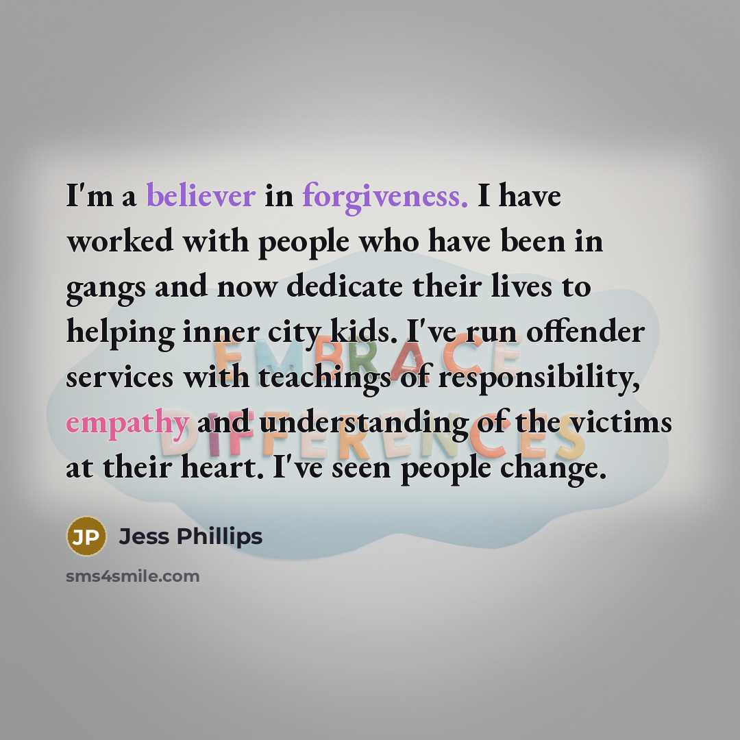 “I'm a believer in forgiveness. I have worked with people who have been in gangs and now dedicate their lives to helping inner city kids. I've run offender services with teachings of responsibility, empathy and understanding of the victims at their heart. I've seen people change.” quote by Jess Phillips