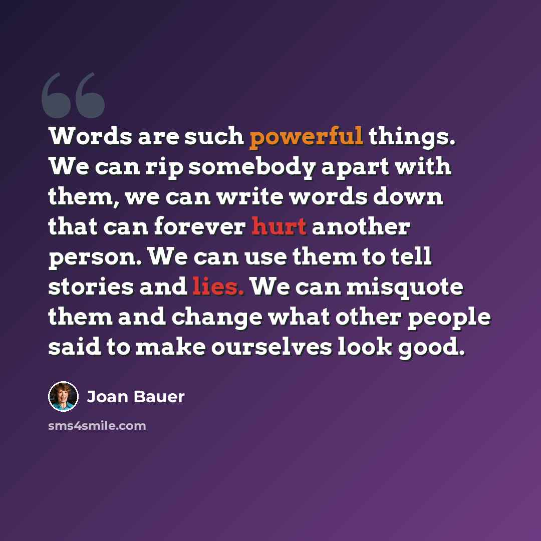 “Words are such powerful things. We can rip somebody apart with them, we can write words down that can forever hurt another person. We can use them to tell stories and lies. We can misquote them and change what other people said to make ourselves look good.” quote by Joan Bauer