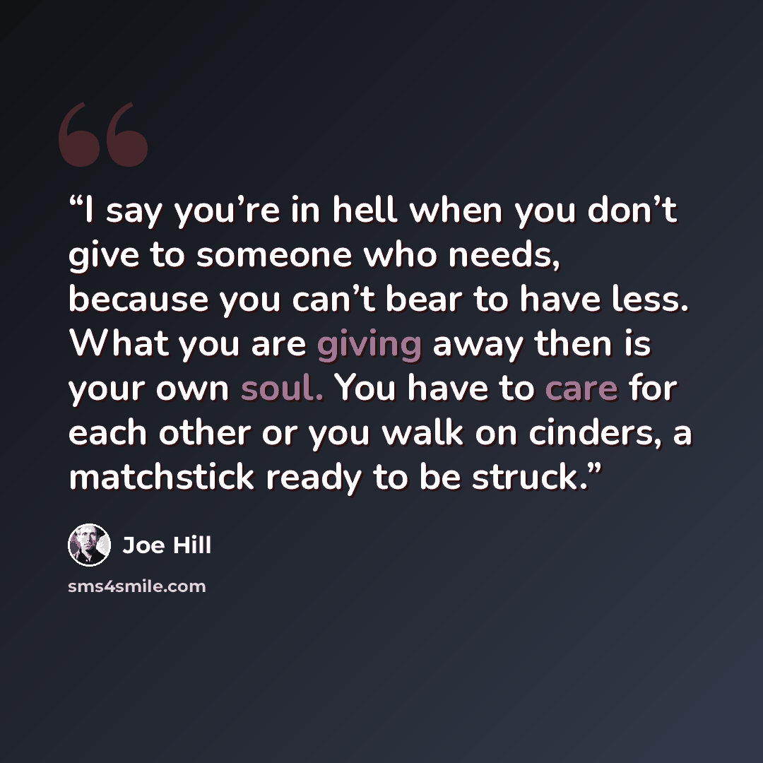 “I say you’re in hell when you don’t give to someone who needs, because you can’t bear to have less. What you are giving away then is your own soul. You have to care for each other or you walk on cinders, a matchstick ready to be struck.” quote by Joe Hill