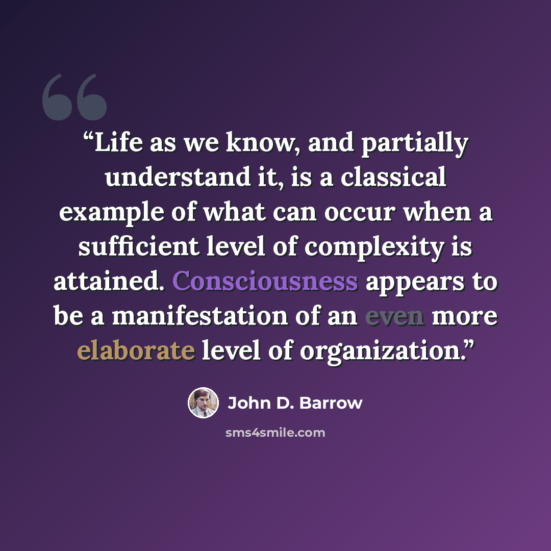 “Life as we know, and partially understand it, is a classical example of what can occur when a sufficient level of complexity is attained. Consciousness appears to be a manifestation of an even more elaborate level of organization.” quote by John D. Barrow