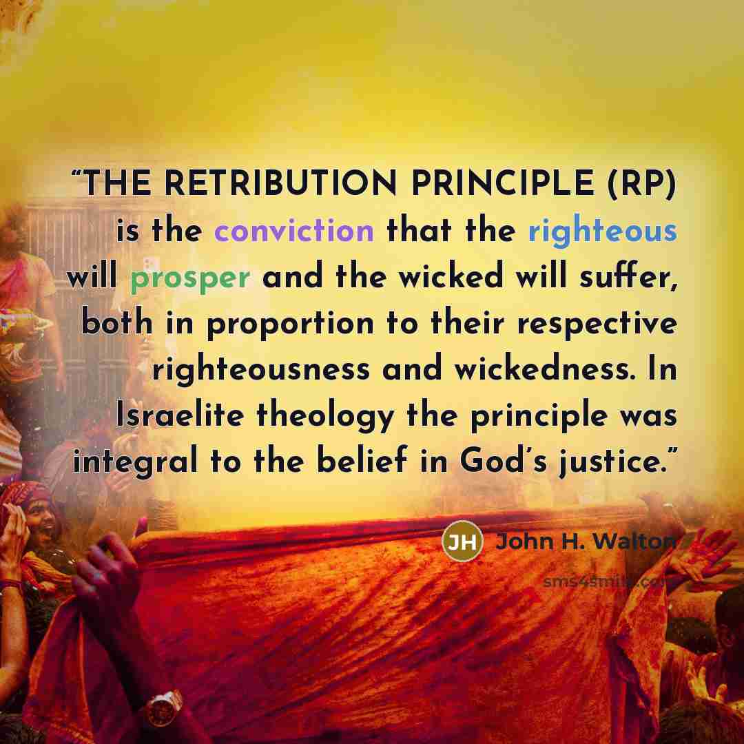“THE RETRIBUTION PRINCIPLE (RP) is the conviction that the righteous will prosper and the wicked will suffer, both in proportion to their respective righteousness and wickedness. In Israelite theology the principle was integral to the belief in God’s justice.” quote by John H. Walton