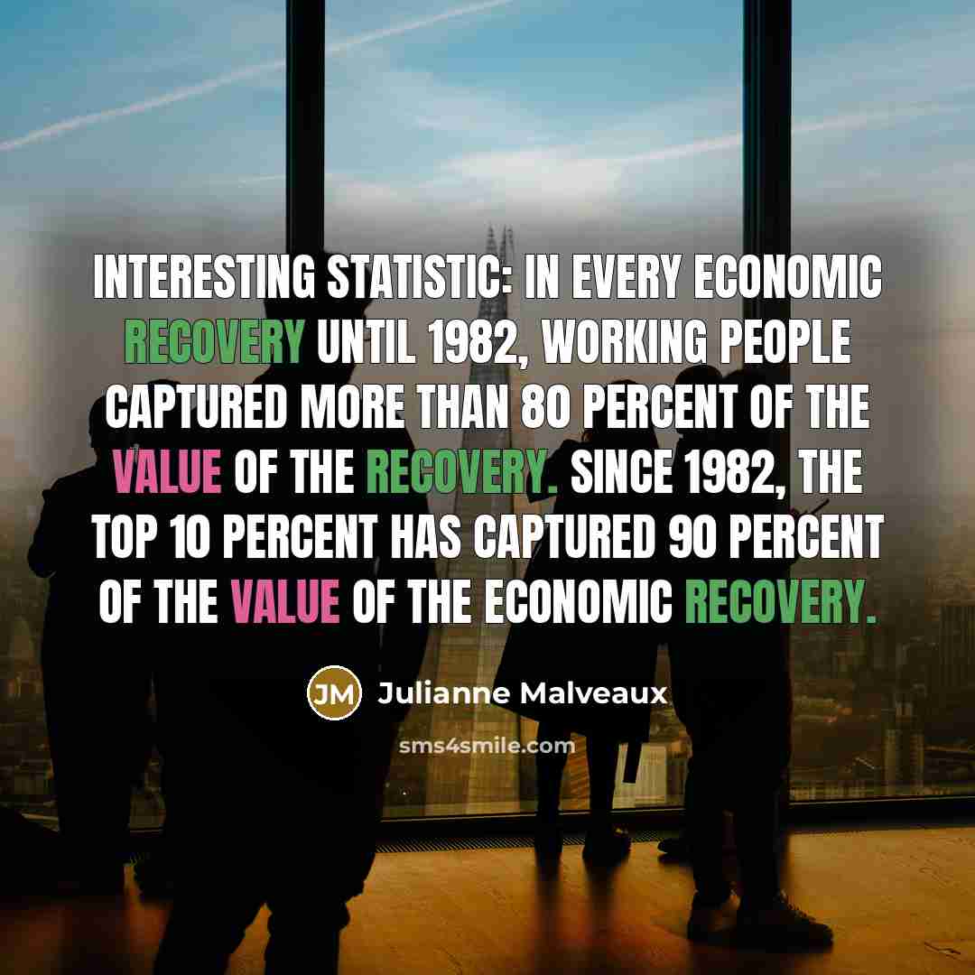 “Interesting statistic: In every economic recovery until 1982, working people captured more than 80 percent of the value of the recovery. Since 1982, the top 10 percent has captured 90 percent of the value of the economic recovery.” quote by Julianne Malveaux