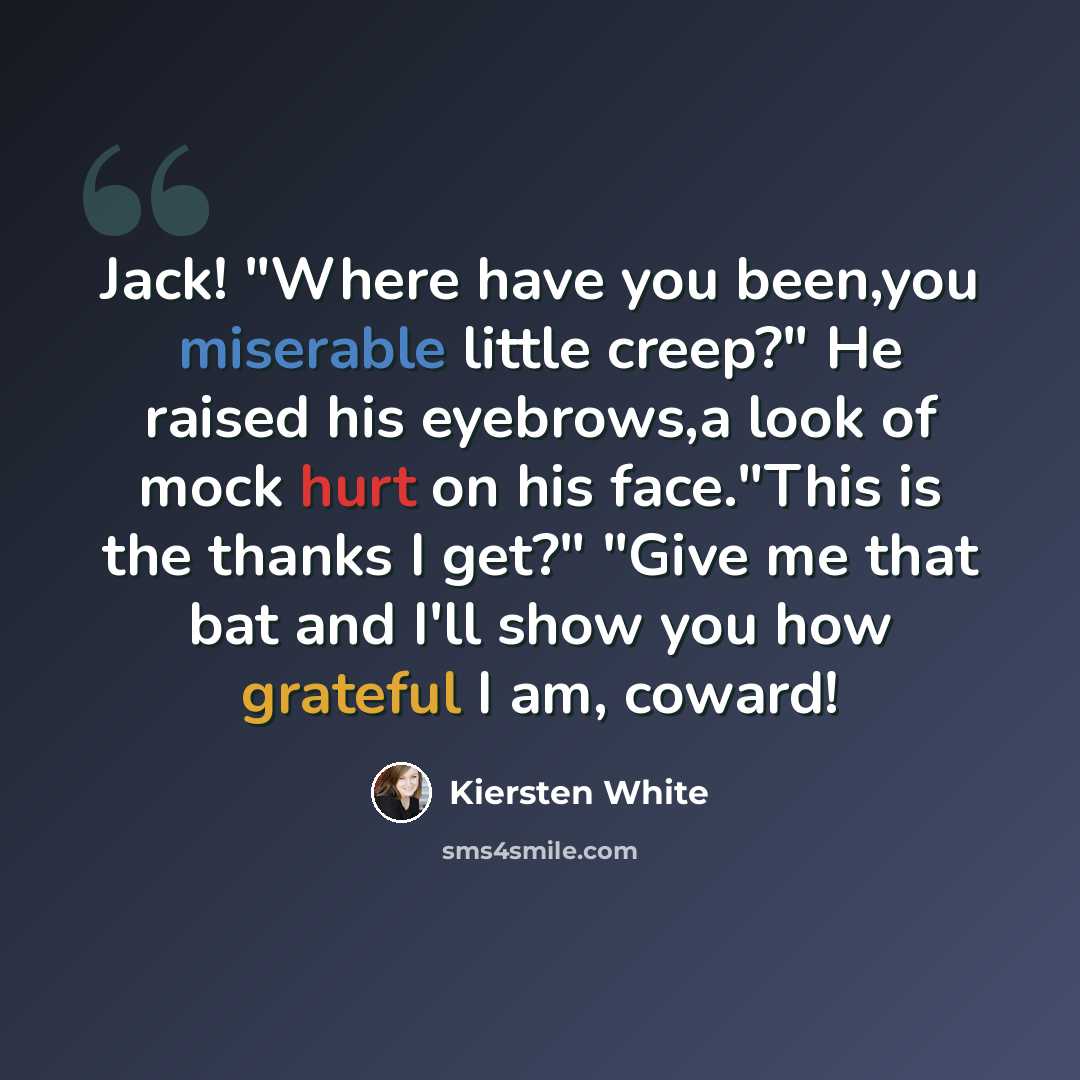 “Jack! "Where have you been,you miserable little creep?" He raised his eyebrows,a look of mock hurt on his face."This is the thanks I get?" "Give me that bat and I'll show you how grateful I am, coward!” quote by Kiersten White