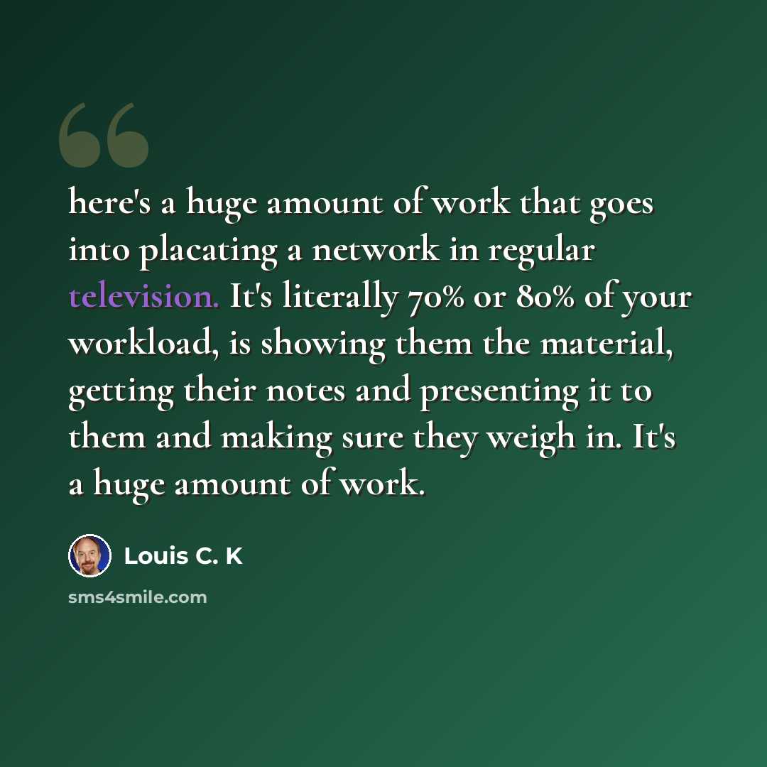 “here's a huge amount of work that goes into placating a network in regular television. It's literally 70% or 80% of your workload, is showing them the material, getting their notes and presenting it to them and making sure they weigh in. It's a huge amount of work.” quote by Louis C. K
