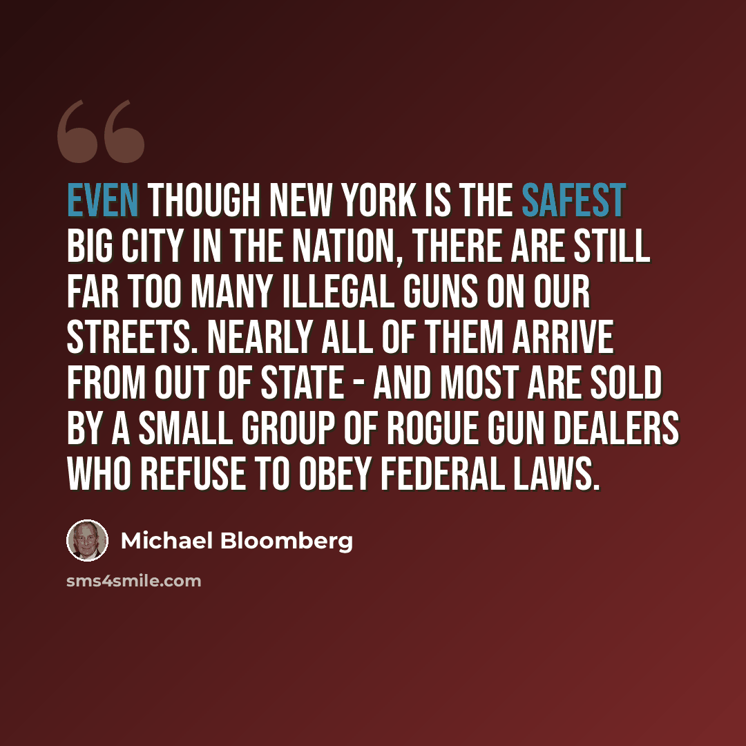“Even though New York is the safest big city in the nation, there are still far too many illegal guns on our streets. Nearly all of them arrive from out of state - and most are sold by a small group of rogue gun dealers who refuse to obey federal laws.” quote by Michael Bloomberg