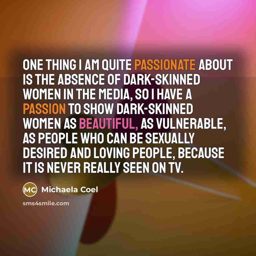 “One thing I am quite passionate about is the absence of dark-skinned women in the media, so I have a passion to show dark-skinned women as beautiful, as vulnerable, as people who can be sexually desired and loving people, because it is never really seen on TV.” quote by Michaela Coel