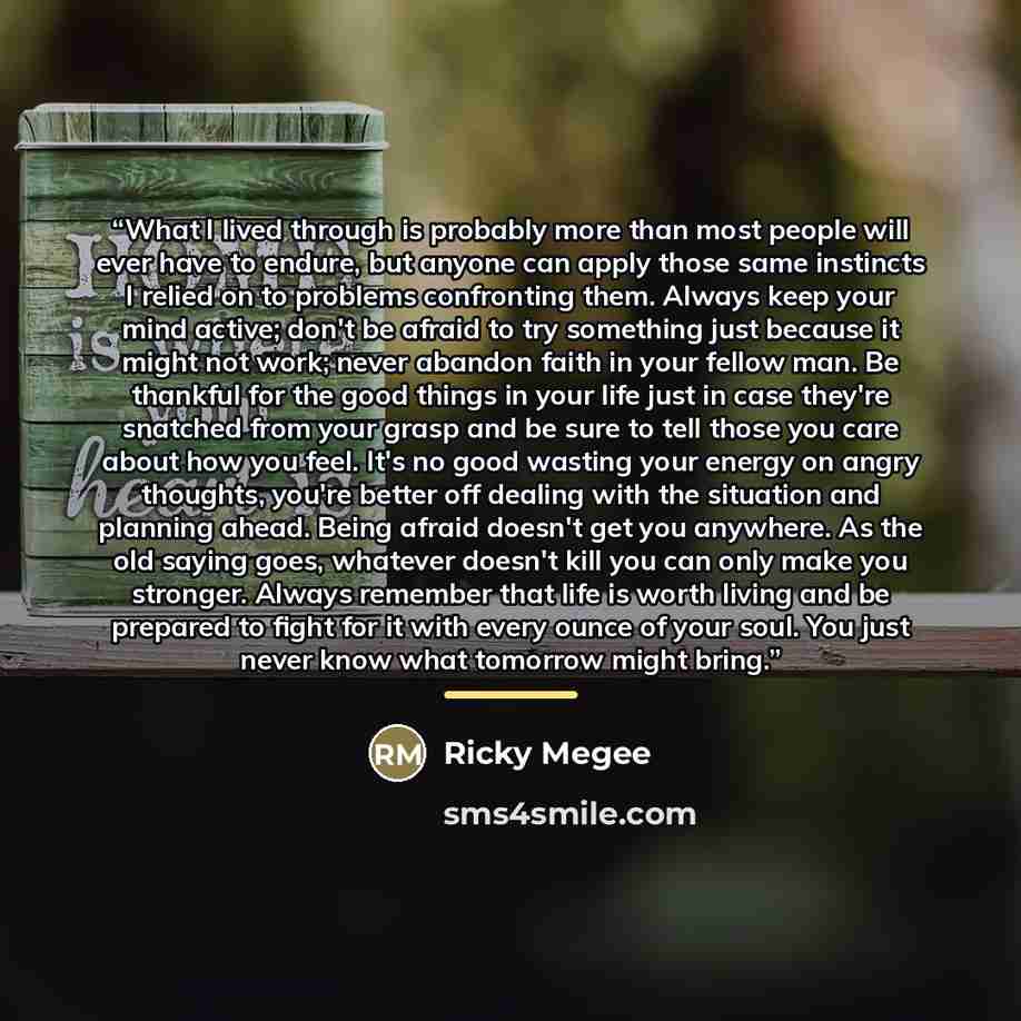 “What I lived through is probably more than most people will ever have to endure, but anyone can apply those same instincts I relied on to problems confronting them. Always keep your mind active; don't be afraid to try something just because it might not work; never abandon faith in your fellow…” quote by Ricky Megee