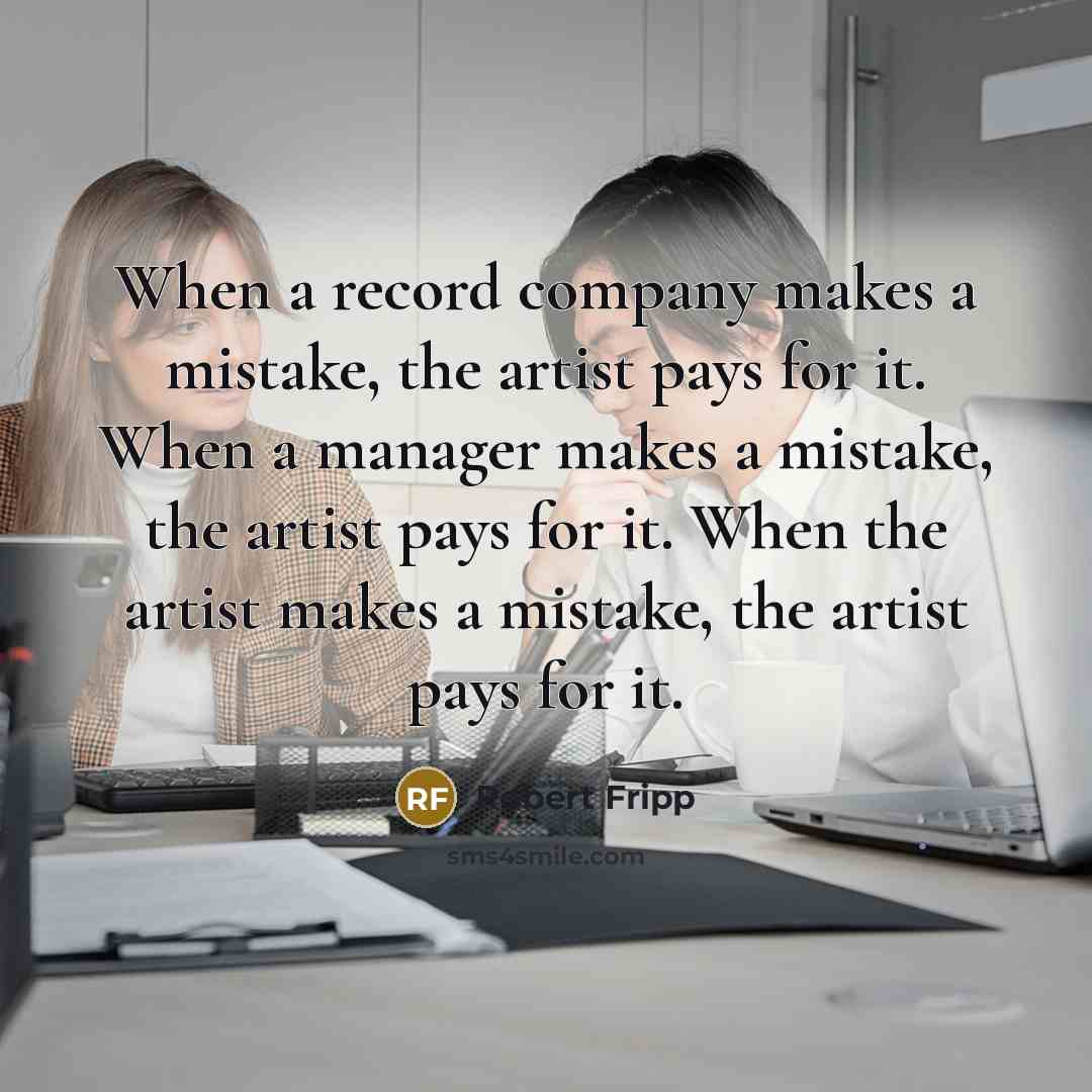“When a record company makes a mistake, the artist pays for it. When a manager makes a mistake, the artist pays for it. When the artist makes a mistake, the artist pays for it.” quote by Robert Fripp