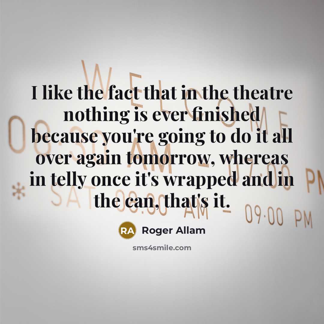 “I like the fact that in the theatre nothing is ever finished because you're going to do it all over again tomorrow, whereas in telly once it's wrapped and in the can, that's it.” quote by Roger Allam