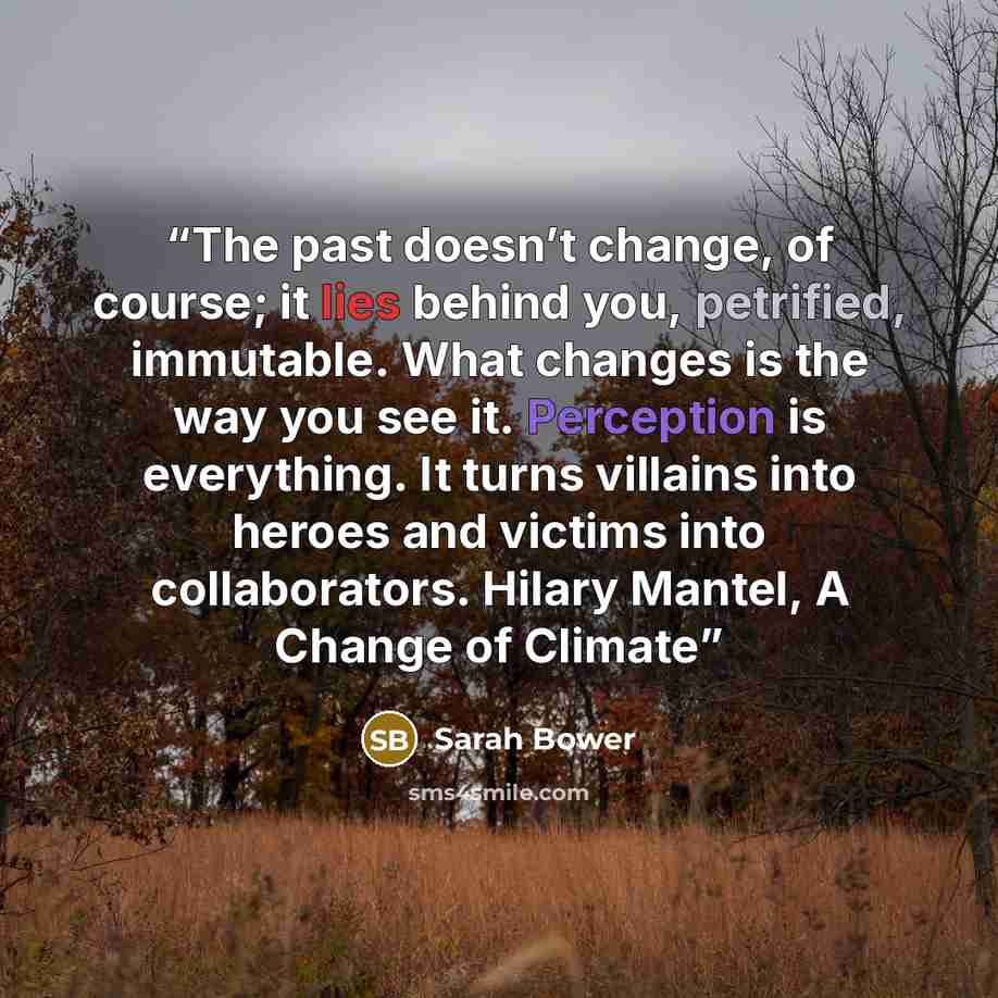 “The past doesn’t change, of course; it lies behind you, petrified, immutable. What changes is the way you see it. Perception is everything. It turns villains into heroes and victims into collaborators. Hilary Mantel, A Change of Climate” quote by Sarah Bower
