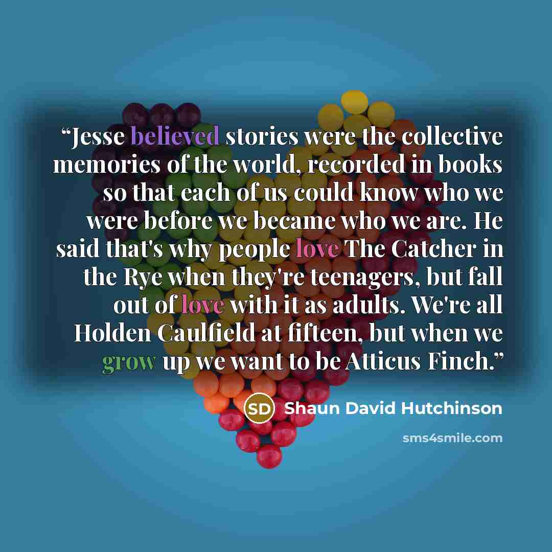 “Jesse believed stories were the collective memories of the world, recorded in books so that each of us could know who we were before we became who we are. He said that's why people love The Catcher in the Rye when they're teenagers, but fall out of love with it as adults. We're all Holden…” quote by Shaun David Hutchinson