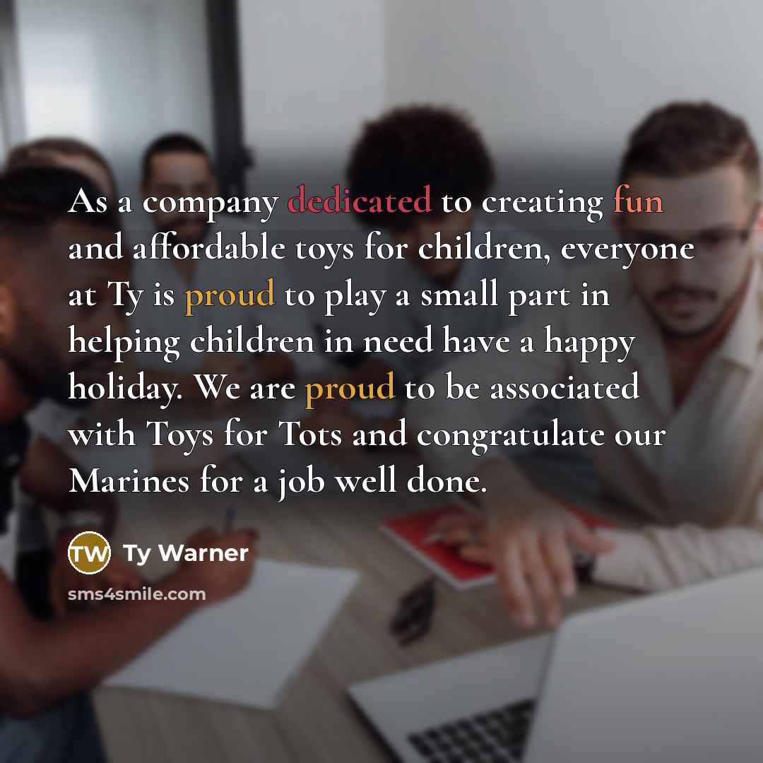 “As a company dedicated to creating fun and affordable toys for children, everyone at Ty is proud to play a small part in helping children in need have a happy holiday. We are proud to be associated with Toys for Tots and congratulate our Marines for a job well done.” quote by Ty Warner
