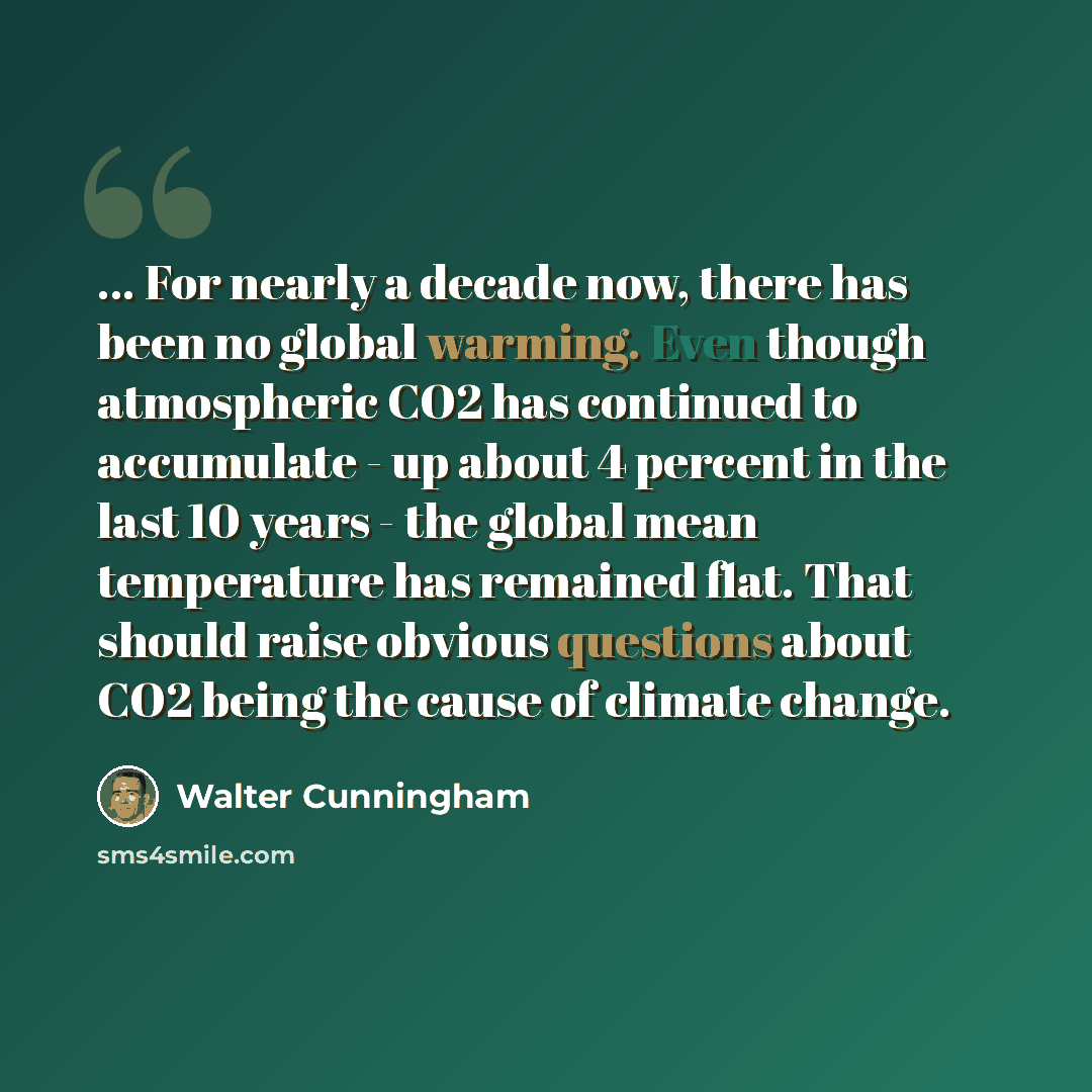 “... For nearly a decade now, there has been no global warming. Even though atmospheric CO2 has continued to accumulate - up about 4 percent in the last 10 years - the global mean temperature has remained flat. That should raise obvious questions about CO2 being the cause of climate change.” quote by Walter Cunningham