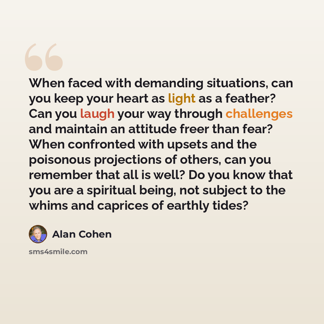“When faced with demanding situations, can you keep your heart as light as a feather? Can you laugh your way through challenges and maintain an attitude freer than fear? When confronted with upsets and the poisonous projections of others, can you remember that all is well? Do you know that you are…” quote by Alan Cohen