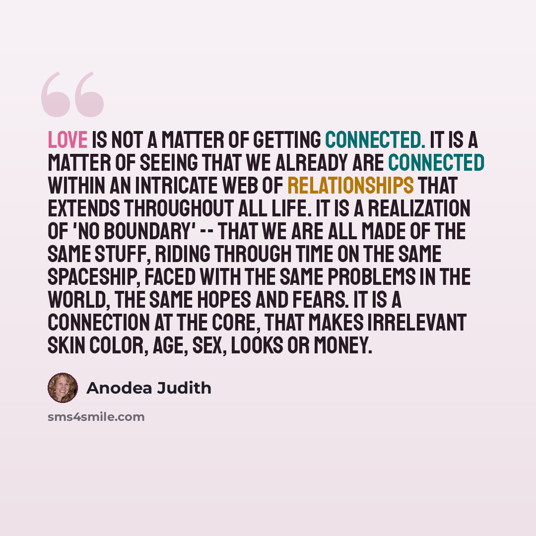 “Love is not a matter of getting connected. It is a matter of seeing that we already ARE connected within an intricate web of relationships that extends throughout all life. It is a realization of 'no boundary' -- that we are all made of the same stuff, riding through time on the same spaceship…” quote by Anodea Judith