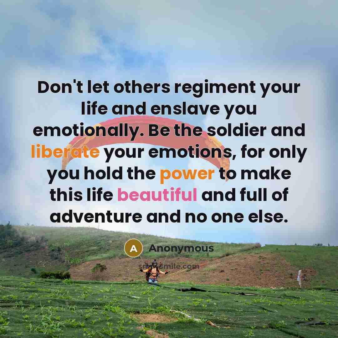 “Don't let others regiment your life and enslave you emotionally. Be the soldier and liberate your emotions, for only you hold the power to make this life beautiful and full of adventure and no one else.” quote by Anonymous