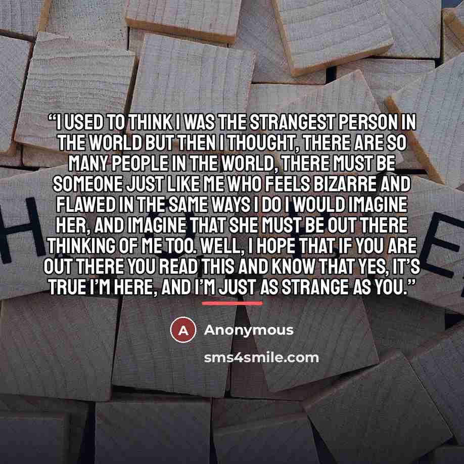 “I used to think I was the strangest person in the world but then I thought, there are so many people in the world, there must be someone just like me who feels bizarre and flawed in the same ways I do I would imagine her, and imagine that she must be out there thinking of me too. well, I hope that…” quote by Anonymous