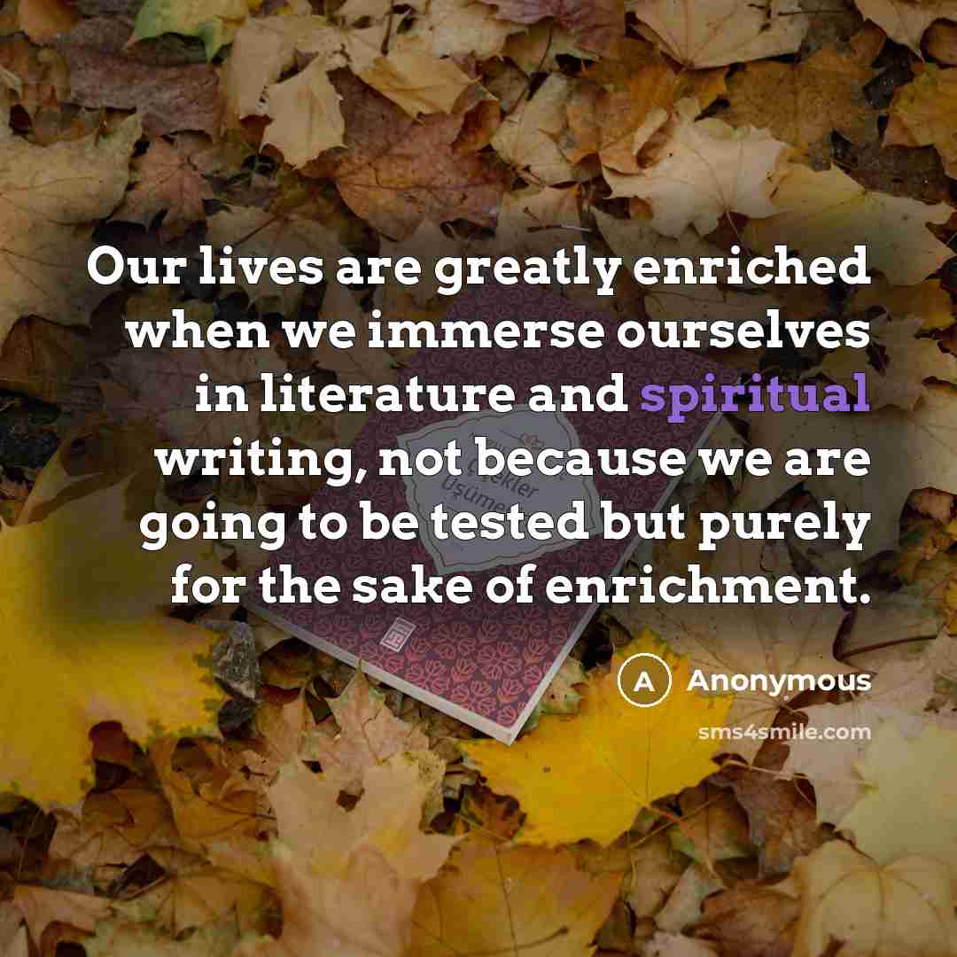 “Our lives are greatly enriched when we immerse ourselves in literature and spiritual writing, not because we are going to be tested but purely for the sake of enrichment.” quote by Anonymous