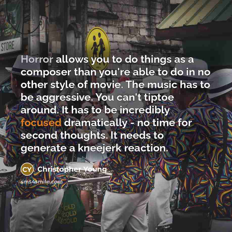 “Horror allows you to do things as a composer than you're able to do in no other style of movie. The music has to be aggressive. You can't tiptoe around. It has to be incredibly focused dramatically - no time for second thoughts. It needs to generate a kneejerk reaction.” quote by Christopher Young