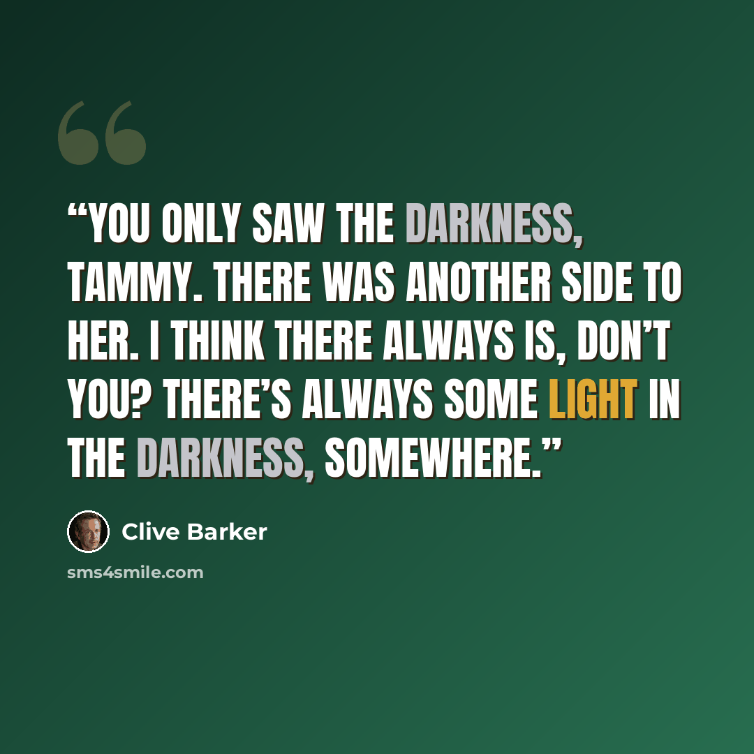 “You only saw the darkness, Tammy. There was another side to her. I think there always is, don’t you? There’s always some light in the darkness, somewhere.” quote by Clive Barker