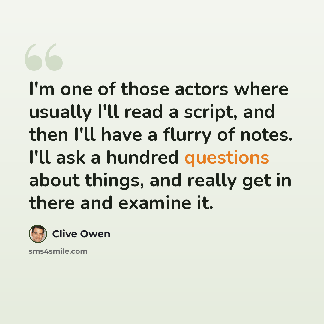 “I'm one of those actors where usually I'll read a script, and then I'll have a flurry of notes. I'll ask a hundred questions about things, and really get in there and examine it.” quote by Clive Owen