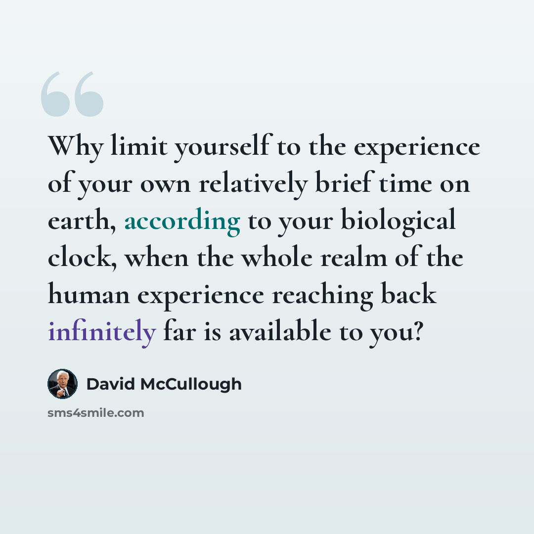 “Why limit yourself to the experience of your own relatively brief time on earth, according to your biological clock, when the whole realm of the human experience reaching back infinitely far is available to you?” quote by David McCullough