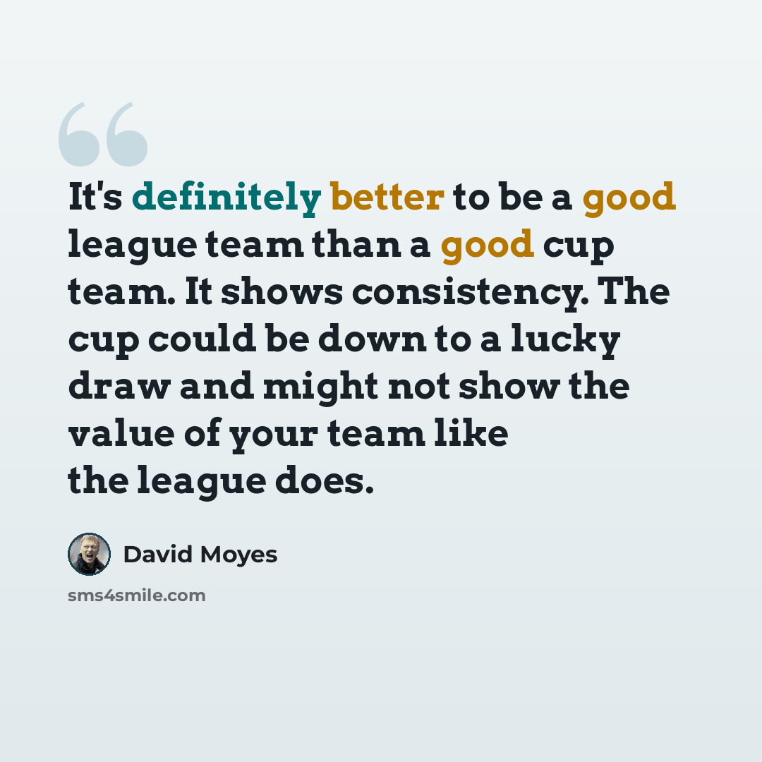 “It's definitely better to be a good league team than a good cup team. It shows consistency. The cup could be down to a lucky draw and might not show the value of your team like the league does.” quote by David Moyes