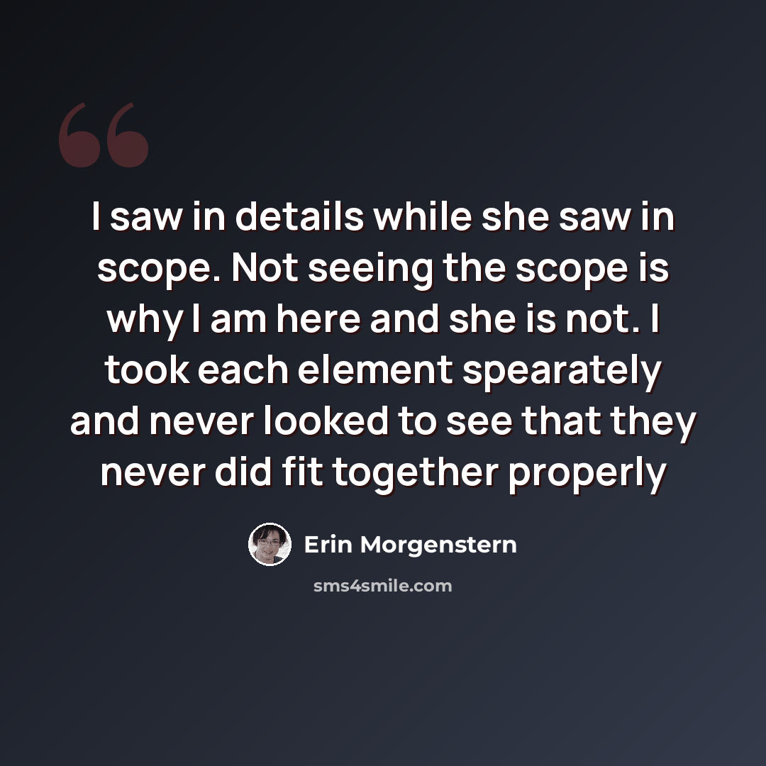 “I saw in details while she saw in scope. Not seeing the scope is why I am here and she is not. I took each element spearately and never looked to see that they never did fit together properly” quote by Erin Morgenstern