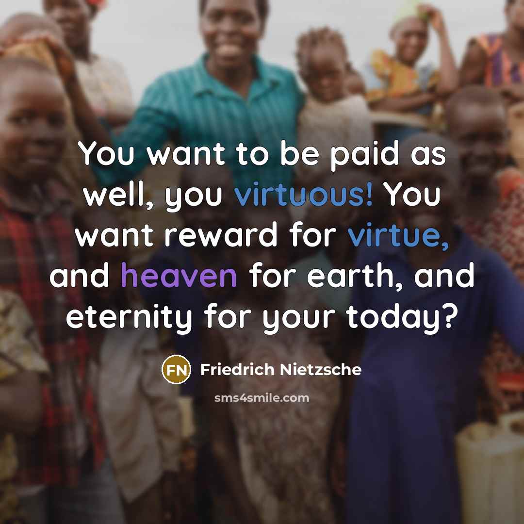 “You want to be paid as well, you virtuous! You want reward for virtue, and heaven for earth, and eternity for your today?” quote by Friedrich Nietzsche