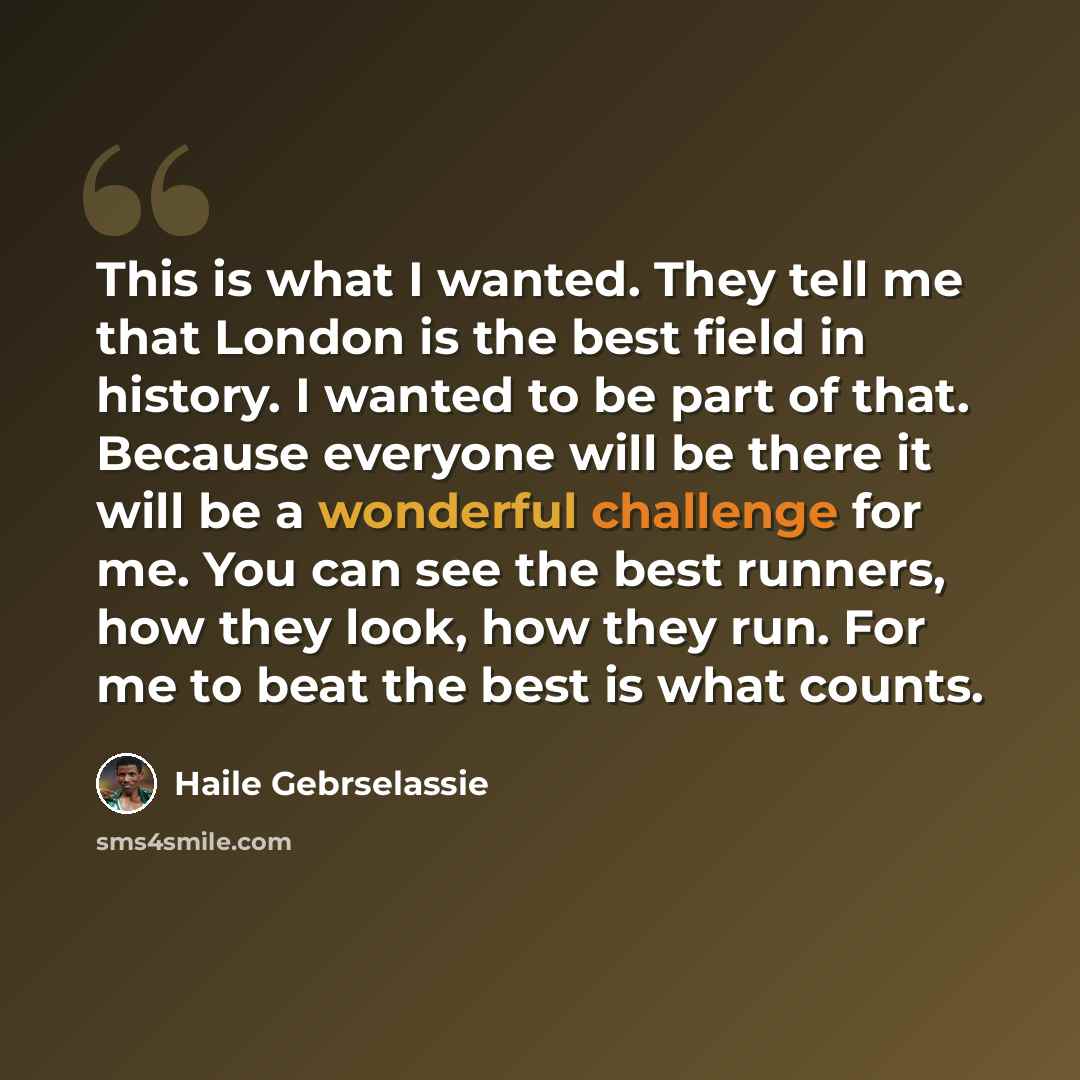 “This is what I wanted. They tell me that London is the best field in history. I wanted to be part of that. Because everyone will be there it will be a wonderful challenge for me. You can see the best runners, how they look, how they run. For me to beat the best is what counts.” quote by Haile Gebrselassie