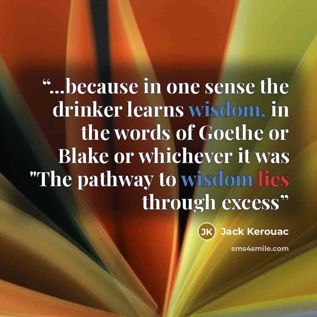 “...because in one sense the drinker learns wisdom, in the words of Goethe or Blake or whichever it was "The pathway to wisdom lies through excess” quote by Jack Kerouac