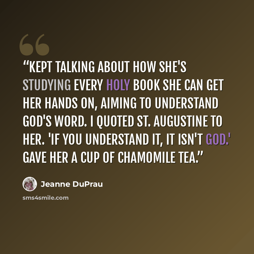 “Kept talking about how she's studying every holy book she can get her hands on, aiming to understand God's word. I quoted St. Augustine to her. 'If you understand it, it isn't God.' Gave her a cup of chamomile tea.” quote by Jeanne DuPrau