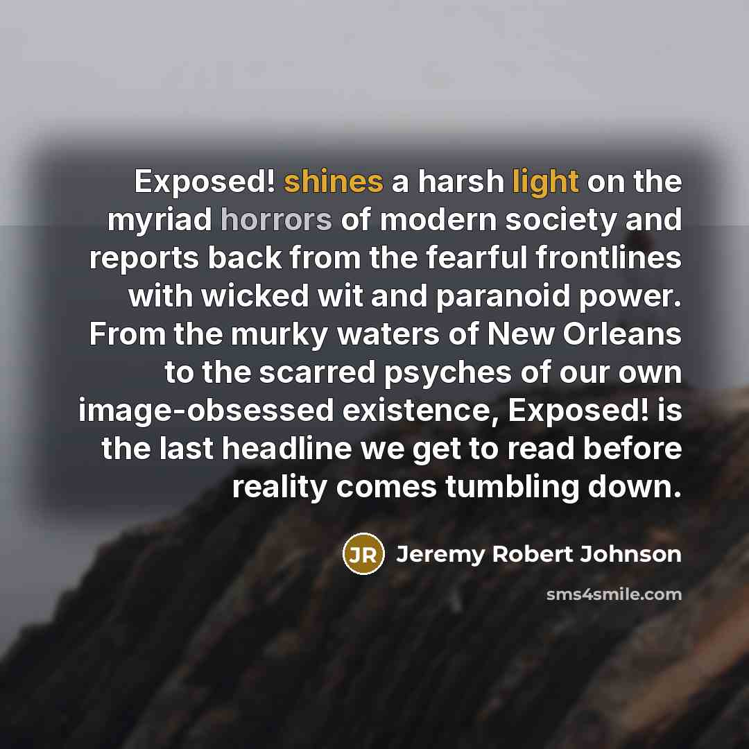 “Exposed! shines a harsh light on the myriad horrors of modern society and reports back from the fearful frontlines with wicked wit and paranoid power. From the murky waters of New Orleans to the scarred psyches of our own image-obsessed existence, Exposed! is the last headline we get to read…” quote by Jeremy Robert Johnson