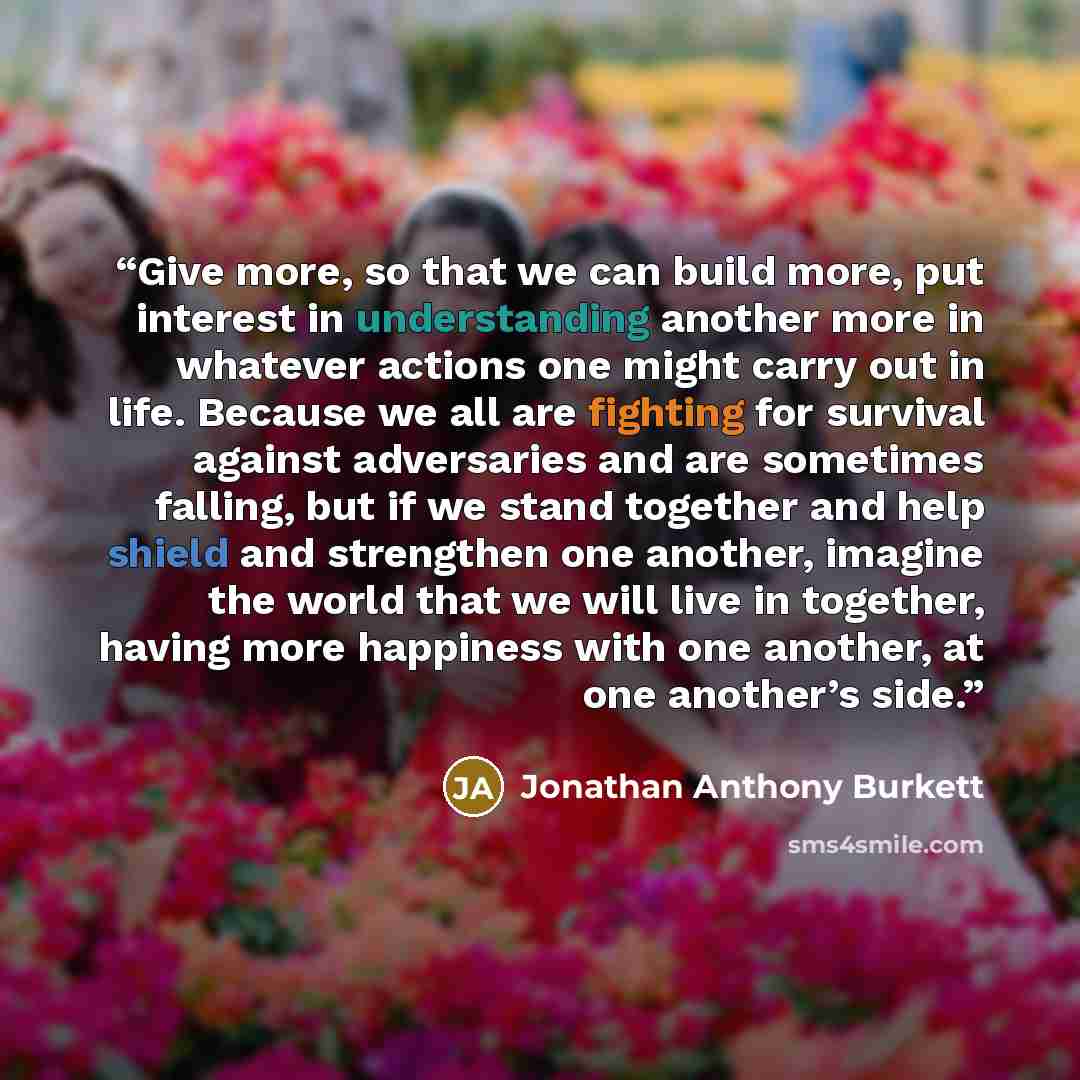 “Give more, so that we can build more, put interest in understanding another more in whatever actions one might carry out in life. Because we all are fighting for survival against adversaries and are sometimes falling, but if we stand together and help shield and strengthen one another, imagine the…” quote by Jonathan Anthony Burkett