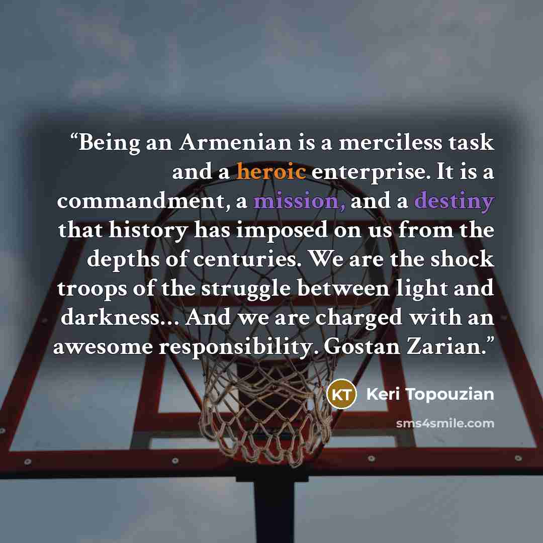 “Being an Armenian is a merciless task and a heroic enterprise. It is a commandment, a mission, and a destiny that history has imposed on us from the depths of centuries. We are the shock troops of the struggle between light and darkness… And we are charged with an awesome responsibility. Gostan…” quote by Keri Topouzian