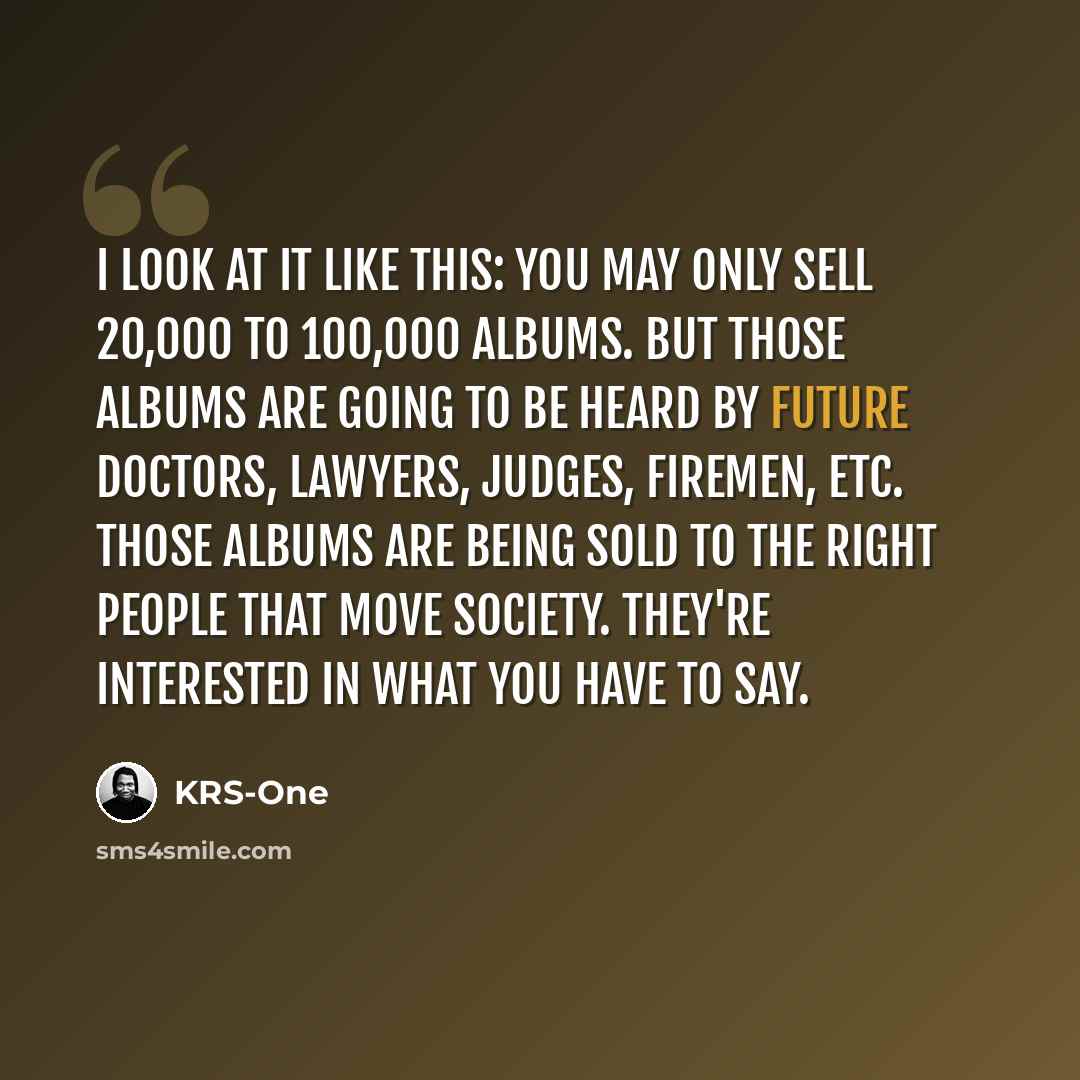 “I look at it like this: you may only sell 20,000 to 100,000 albums. But those albums are going to be heard by future doctors, lawyers, judges, firemen, etc. Those albums are being sold to the right people that move society. They're interested in what you have to say.” quote by KRS-One