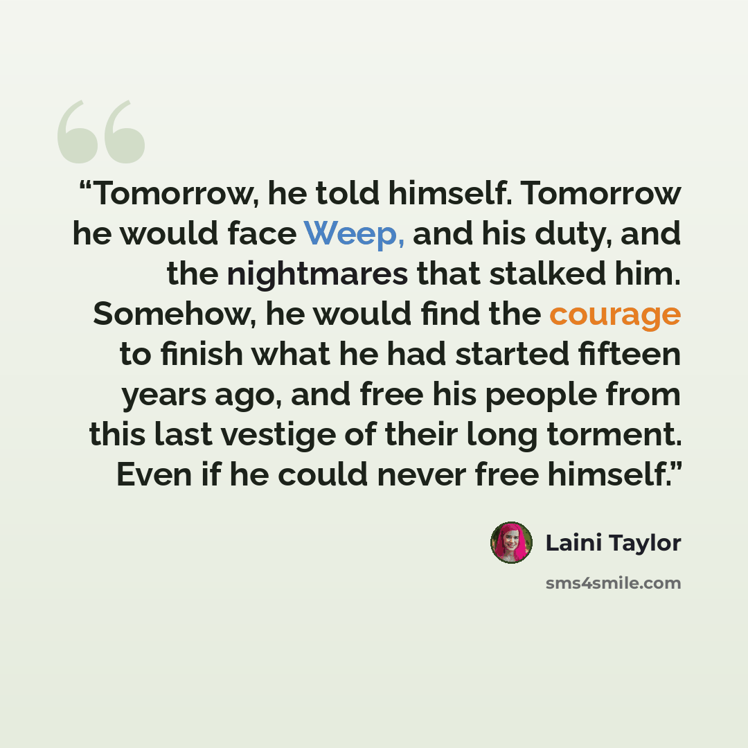 “Tomorrow, he told himself. Tomorrow he would face Weep, and his duty, and the nightmares that stalked him. Somehow, he would find the courage to finish what he had started fifteen years ago, and free his people from this last vestige of their long torment. Even if he could never free himself.” quote by Laini Taylor