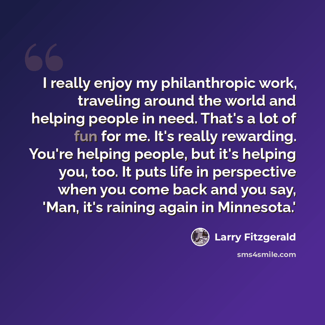 “I really enjoy my philanthropic work, traveling around the world and helping people in need. That's a lot of fun for me. It's really rewarding. You're helping people, but it's helping you, too. It puts life in perspective when you come back and you say, 'Man, it's raining again in Minnesota.'” quote by Larry Fitzgerald