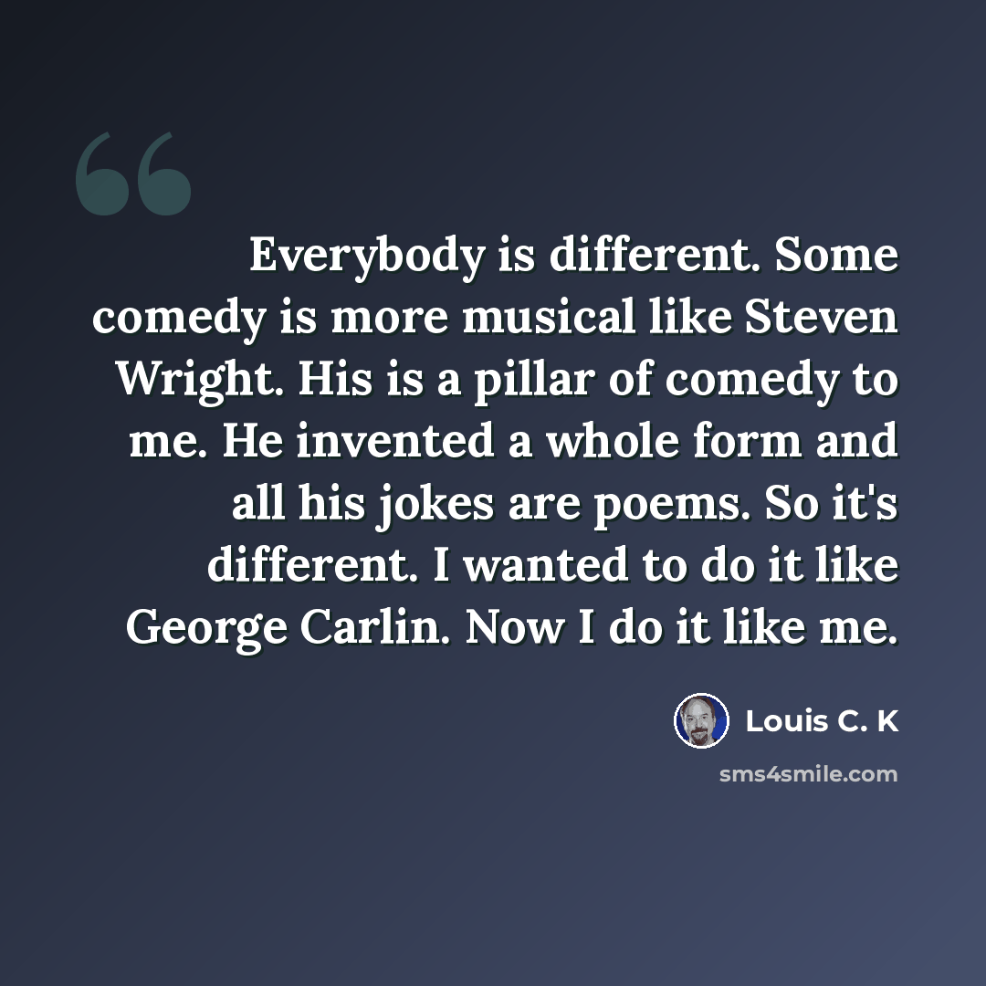 “Everybody is different. Some comedy is more musical like Steven Wright. His is a pillar of comedy to me. He invented a whole form and all his jokes are poems. So it's different. I wanted to do it like George Carlin. Now I do it like me.” quote by Louis C. K