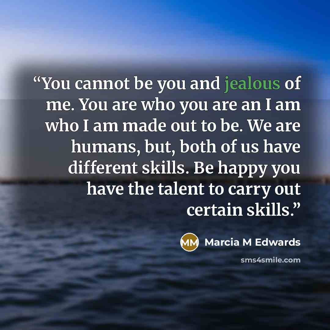 “You cannot be you and jealous of me. You are who you are an I am who I am made out to be. We are humans, but, both of us have different skills. Be happy you have the talent to carry out certain skills.” quote by Marcia M Edwards