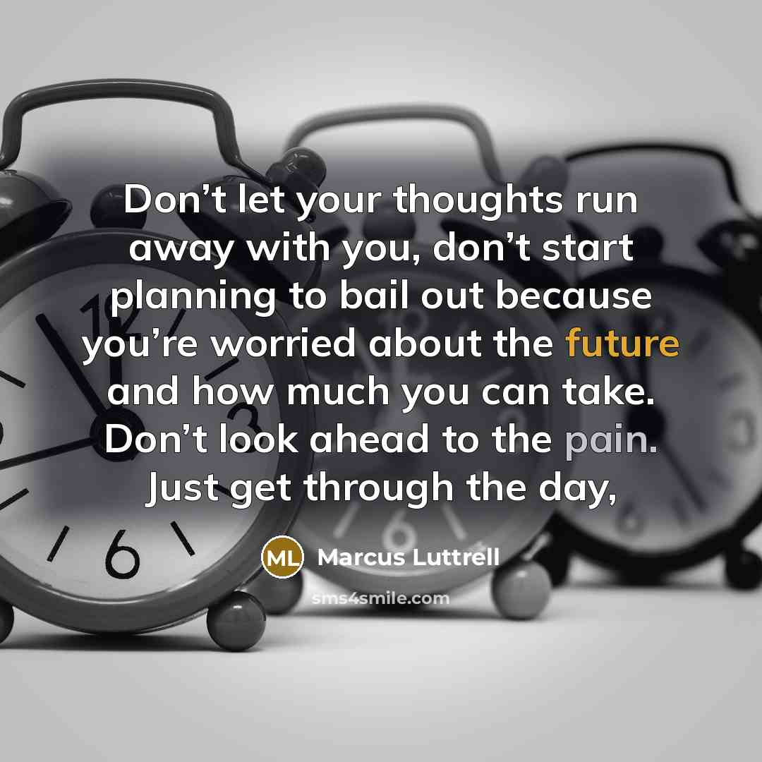 “Don’t let your thoughts run away with you, don’t start planning to bail out because you’re worried about the future and how much you can take. Don’t look ahead to the pain. Just get through the day,” quote by Marcus Luttrell